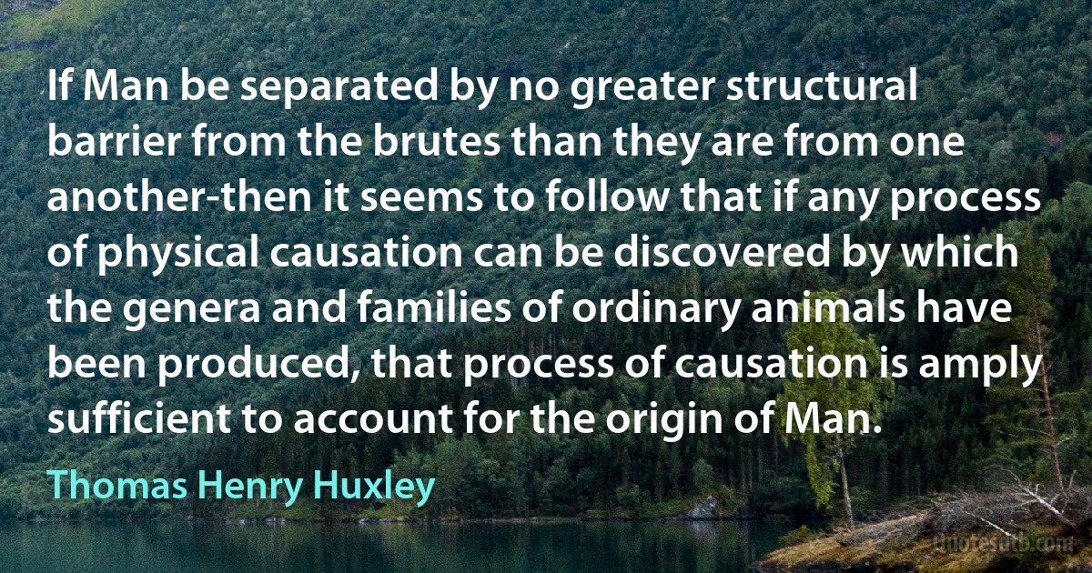 If Man be separated by no greater structural barrier from the brutes than they are from one another-then it seems to follow that if any process of physical causation can be discovered by which the genera and families of ordinary animals have been produced, that process of causation is amply sufficient to account for the origin of Man. (Thomas Henry Huxley)