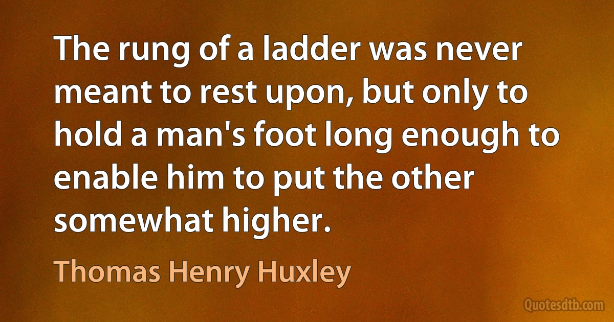 The rung of a ladder was never meant to rest upon, but only to hold a man's foot long enough to enable him to put the other somewhat higher. (Thomas Henry Huxley)