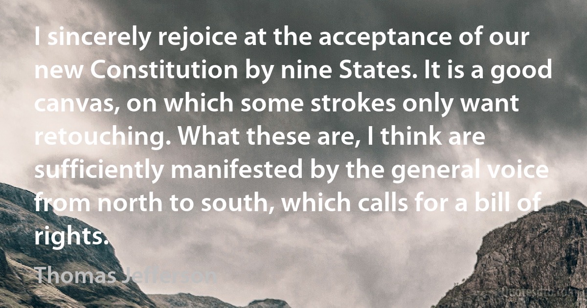 I sincerely rejoice at the acceptance of our new Constitution by nine States. It is a good canvas, on which some strokes only want retouching. What these are, I think are sufficiently manifested by the general voice from north to south, which calls for a bill of rights. (Thomas Jefferson)