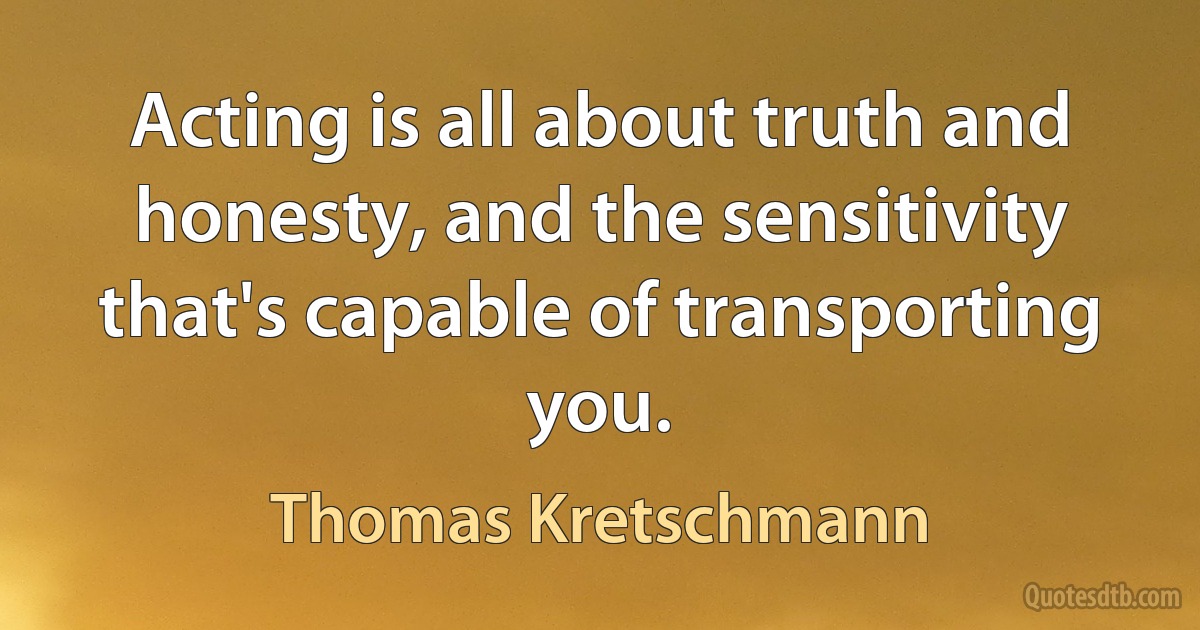 Acting is all about truth and honesty, and the sensitivity that's capable of transporting you. (Thomas Kretschmann)