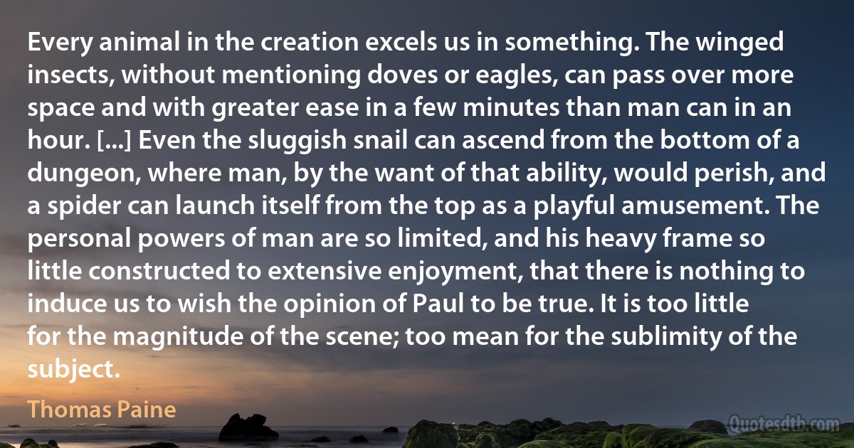 Every animal in the creation excels us in something. The winged insects, without mentioning doves or eagles, can pass over more space and with greater ease in a few minutes than man can in an hour. [...] Even the sluggish snail can ascend from the bottom of a dungeon, where man, by the want of that ability, would perish, and a spider can launch itself from the top as a playful amusement. The personal powers of man are so limited, and his heavy frame so little constructed to extensive enjoyment, that there is nothing to induce us to wish the opinion of Paul to be true. It is too little for the magnitude of the scene; too mean for the sublimity of the subject. (Thomas Paine)