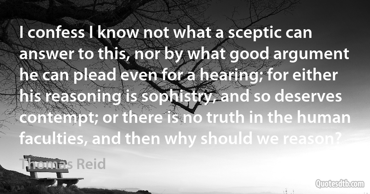 I confess I know not what a sceptic can answer to this, nor by what good argument he can plead even for a hearing; for either his reasoning is sophistry, and so deserves contempt; or there is no truth in the human faculties, and then why should we reason? (Thomas Reid)