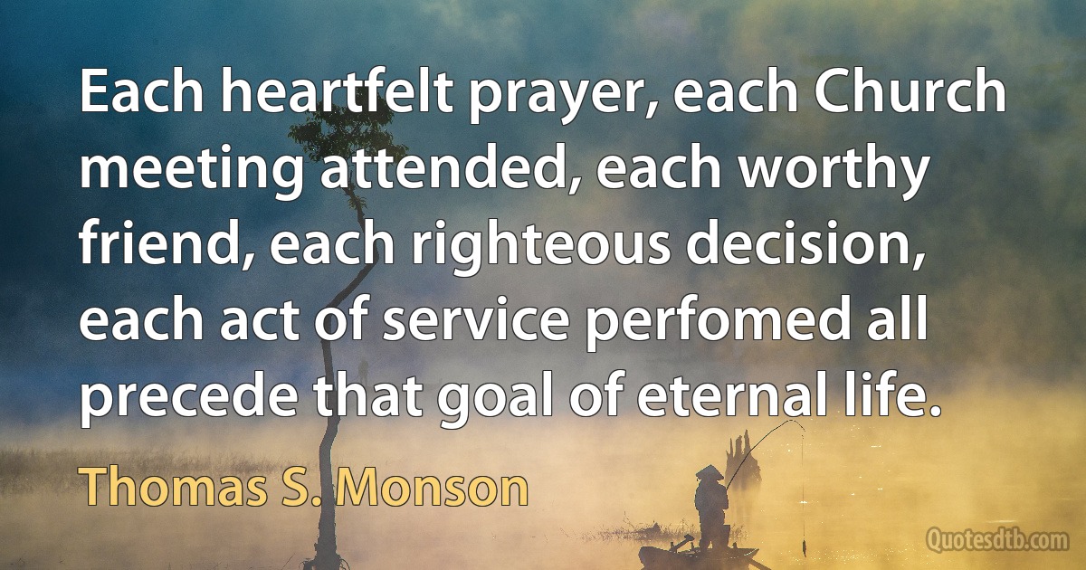 Each heartfelt prayer, each Church meeting attended, each worthy friend, each righteous decision, each act of service perfomed all precede that goal of eternal life. (Thomas S. Monson)