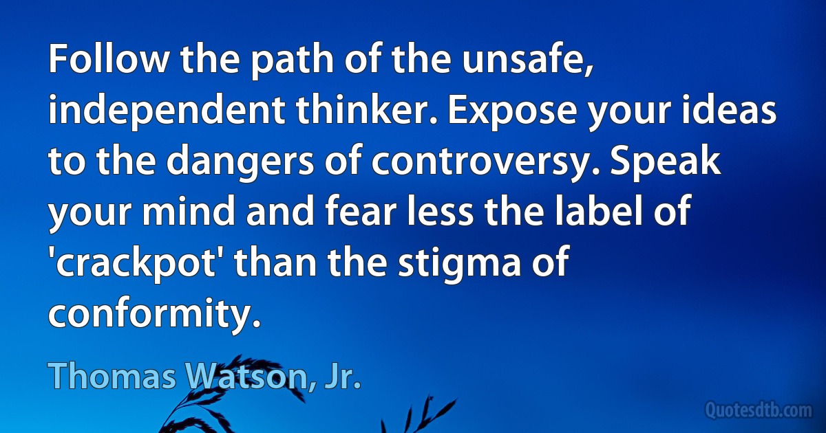 Follow the path of the unsafe, independent thinker. Expose your ideas to the dangers of controversy. Speak your mind and fear less the label of 'crackpot' than the stigma of conformity. (Thomas Watson, Jr.)