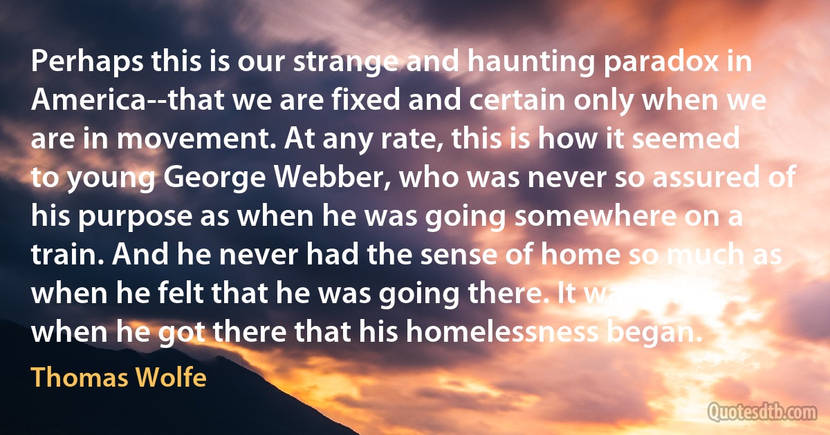 Perhaps this is our strange and haunting paradox in America--that we are fixed and certain only when we are in movement. At any rate, this is how it seemed to young George Webber, who was never so assured of his purpose as when he was going somewhere on a train. And he never had the sense of home so much as when he felt that he was going there. It was only when he got there that his homelessness began. (Thomas Wolfe)