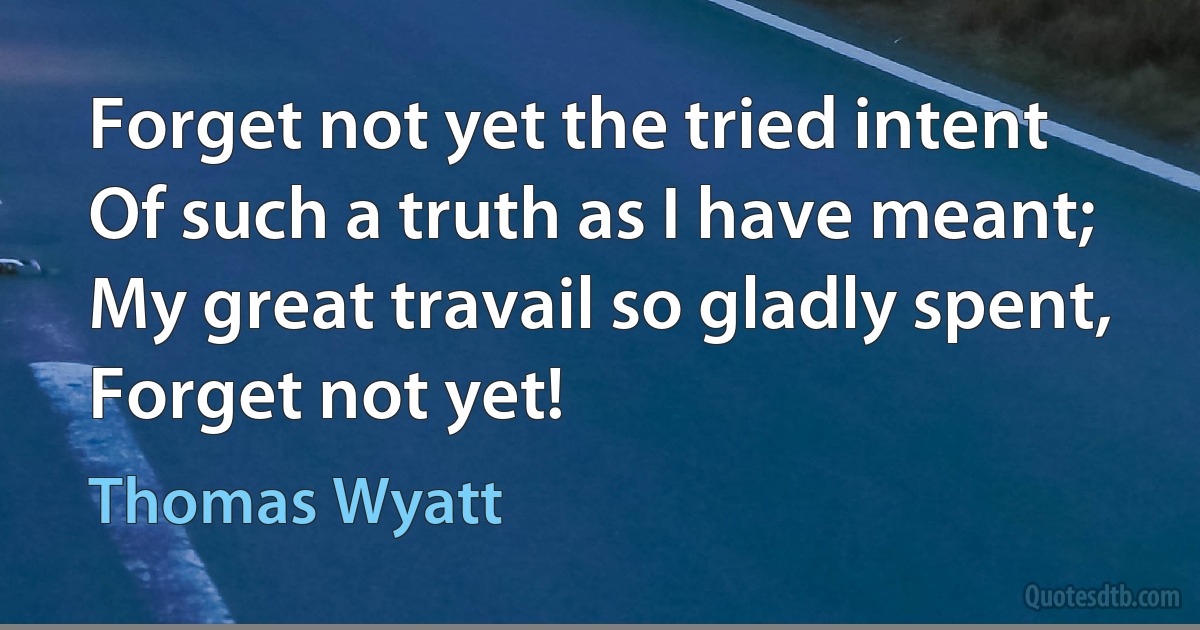 Forget not yet the tried intent
Of such a truth as I have meant;
My great travail so gladly spent,
Forget not yet! (Thomas Wyatt)