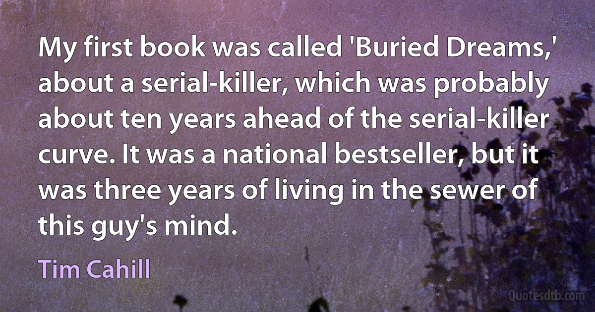 My first book was called 'Buried Dreams,' about a serial-killer, which was probably about ten years ahead of the serial-killer curve. It was a national bestseller, but it was three years of living in the sewer of this guy's mind. (Tim Cahill)