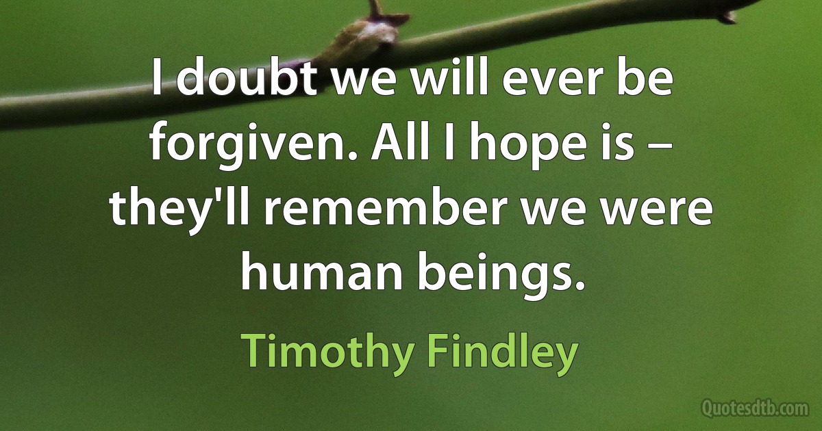 I doubt we will ever be forgiven. All I hope is – they'll remember we were human beings. (Timothy Findley)