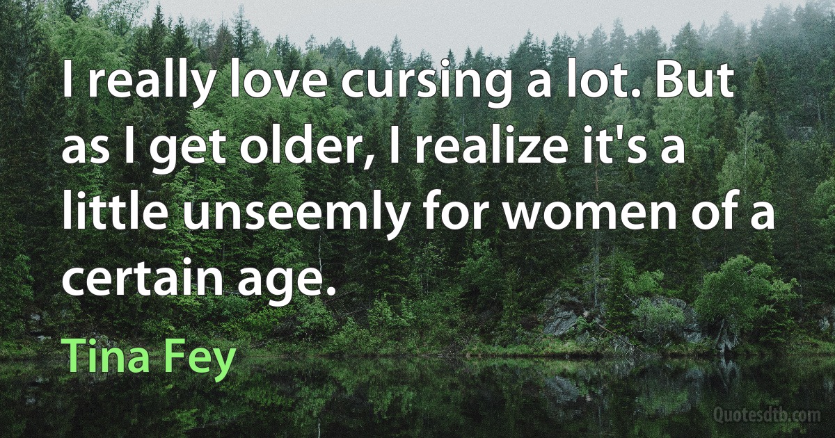 I really love cursing a lot. But as I get older, I realize it's a little unseemly for women of a certain age. (Tina Fey)