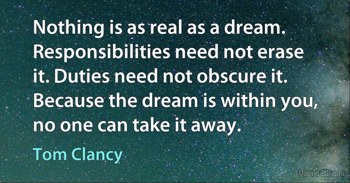 Nothing is as real as a dream. Responsibilities need not erase it. Duties need not obscure it. Because the dream is within you, no one can take it away. (Tom Clancy)