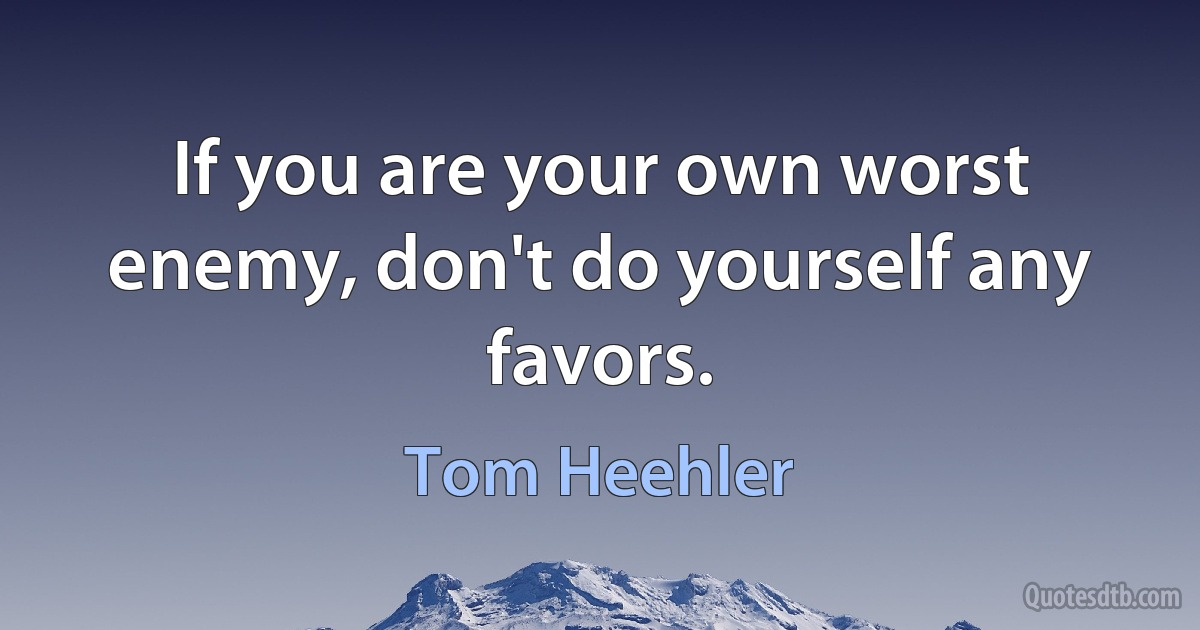 If you are your own worst enemy, don't do yourself any favors. (Tom Heehler)