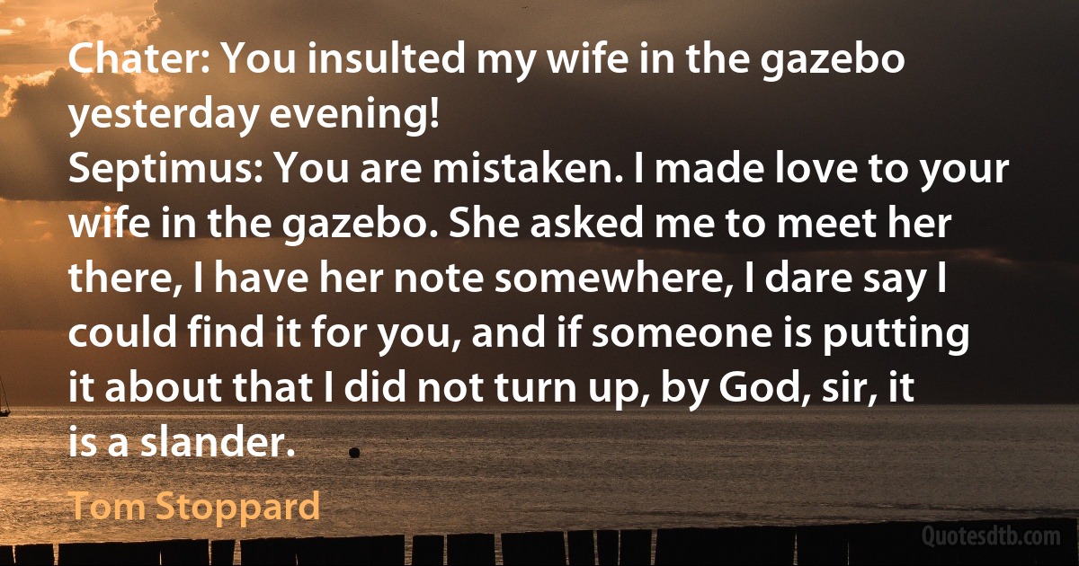 Chater: You insulted my wife in the gazebo yesterday evening!
Septimus: You are mistaken. I made love to your wife in the gazebo. She asked me to meet her there, I have her note somewhere, I dare say I could find it for you, and if someone is putting it about that I did not turn up, by God, sir, it is a slander. (Tom Stoppard)