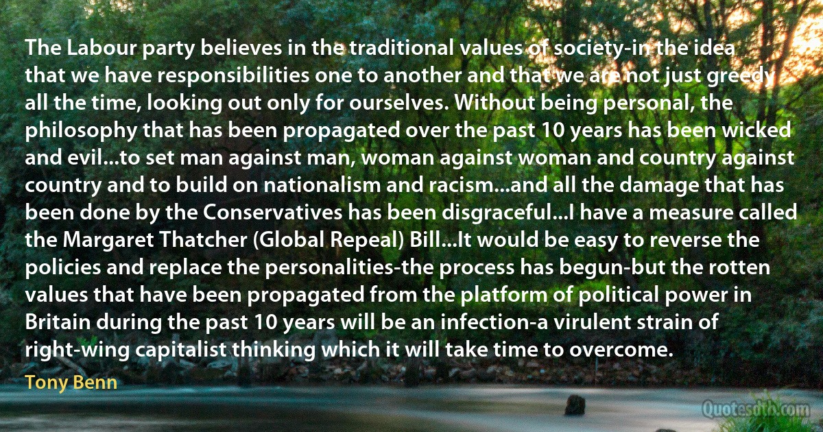 The Labour party believes in the traditional values of society-in the idea that we have responsibilities one to another and that we are not just greedy all the time, looking out only for ourselves. Without being personal, the philosophy that has been propagated over the past 10 years has been wicked and evil...to set man against man, woman against woman and country against country and to build on nationalism and racism...and all the damage that has been done by the Conservatives has been disgraceful...I have a measure called the Margaret Thatcher (Global Repeal) Bill...It would be easy to reverse the policies and replace the personalities-the process has begun-but the rotten values that have been propagated from the platform of political power in Britain during the past 10 years will be an infection-a virulent strain of right-wing capitalist thinking which it will take time to overcome. (Tony Benn)