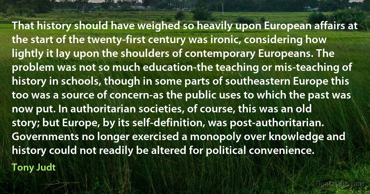 That history should have weighed so heavily upon European affairs at the start of the twenty-first century was ironic, considering how lightly it lay upon the shoulders of contemporary Europeans. The problem was not so much education-the teaching or mis-teaching of history in schools, though in some parts of southeastern Europe this too was a source of concern-as the public uses to which the past was now put. In authoritarian societies, of course, this was an old story; but Europe, by its self-definition, was post-authoritarian. Governments no longer exercised a monopoly over knowledge and history could not readily be altered for political convenience. (Tony Judt)