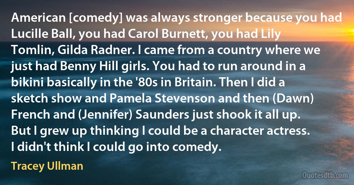 American [comedy] was always stronger because you had Lucille Ball, you had Carol Burnett, you had Lily Tomlin, Gilda Radner. I came from a country where we just had Benny Hill girls. You had to run around in a bikini basically in the '80s in Britain. Then I did a sketch show and Pamela Stevenson and then (Dawn) French and (Jennifer) Saunders just shook it all up. But I grew up thinking I could be a character actress. I didn't think I could go into comedy. (Tracey Ullman)