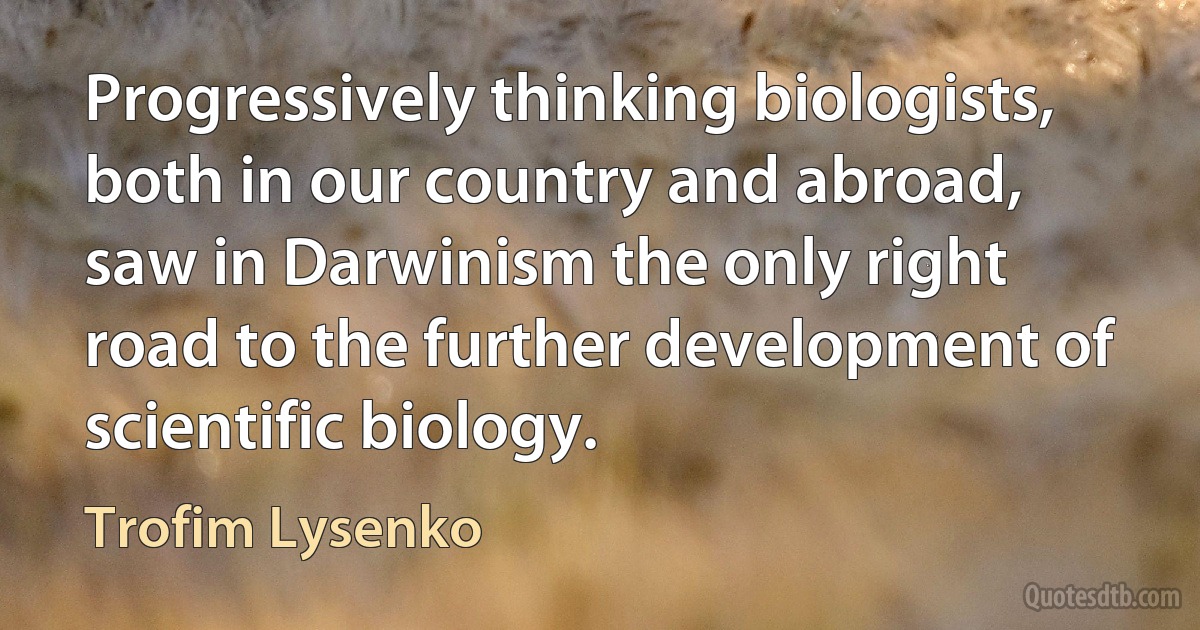 Progressively thinking biologists, both in our country and abroad, saw in Darwinism the only right road to the further development of scientific biology. (Trofim Lysenko)