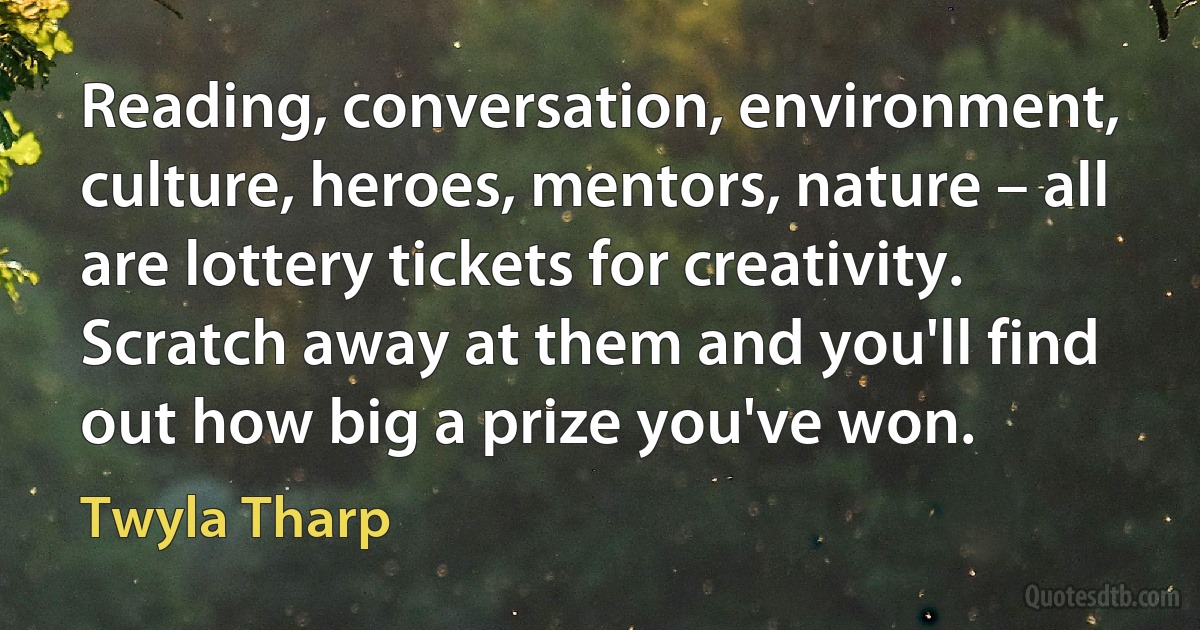 Reading, conversation, environment, culture, heroes, mentors, nature – all are lottery tickets for creativity. Scratch away at them and you'll find out how big a prize you've won. (Twyla Tharp)