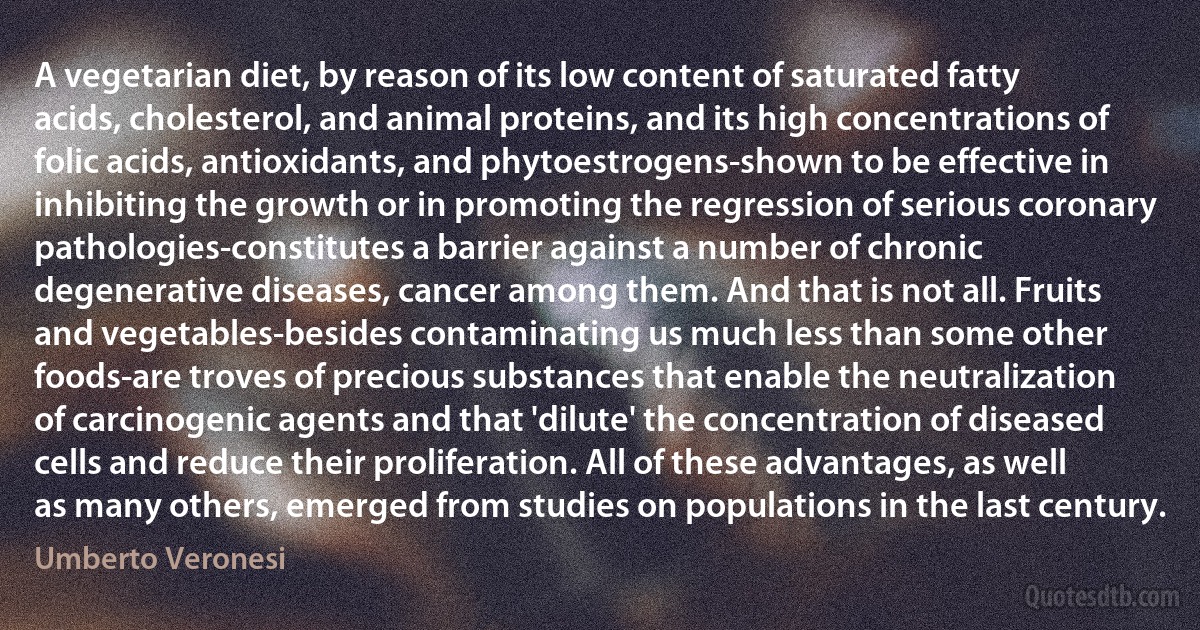 A vegetarian diet, by reason of its low content of saturated fatty acids, cholesterol, and animal proteins, and its high concentrations of folic acids, antioxidants, and phytoestrogens-shown to be effective in inhibiting the growth or in promoting the regression of serious coronary pathologies-constitutes a barrier against a number of chronic degenerative diseases, cancer among them. And that is not all. Fruits and vegetables-besides contaminating us much less than some other foods-are troves of precious substances that enable the neutralization of carcinogenic agents and that 'dilute' the concentration of diseased cells and reduce their proliferation. All of these advantages, as well as many others, emerged from studies on populations in the last century. (Umberto Veronesi)