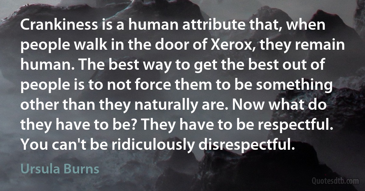 Crankiness is a human attribute that, when people walk in the door of Xerox, they remain human. The best way to get the best out of people is to not force them to be something other than they naturally are. Now what do they have to be? They have to be respectful. You can't be ridiculously disrespectful. (Ursula Burns)