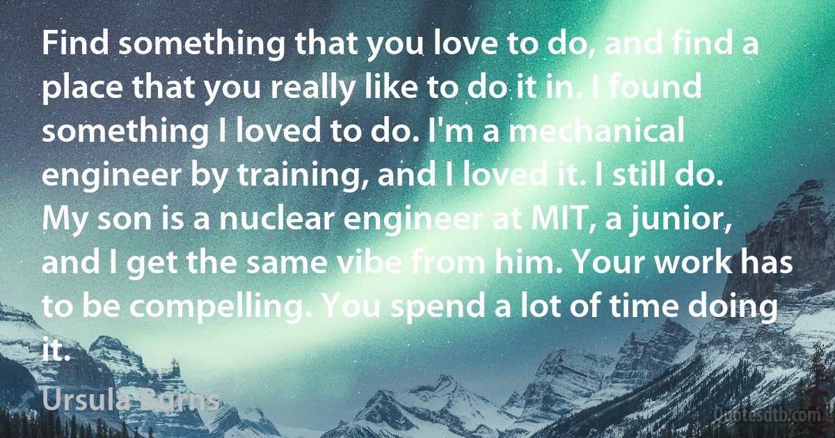 Find something that you love to do, and find a place that you really like to do it in. I found something I loved to do. I'm a mechanical engineer by training, and I loved it. I still do. My son is a nuclear engineer at MIT, a junior, and I get the same vibe from him. Your work has to be compelling. You spend a lot of time doing it. (Ursula Burns)