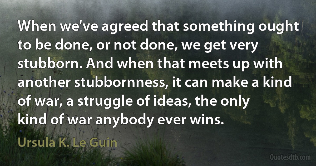 When we've agreed that something ought to be done, or not done, we get very stubborn. And when that meets up with another stubbornness, it can make a kind of war, a struggle of ideas, the only kind of war anybody ever wins. (Ursula K. Le Guin)