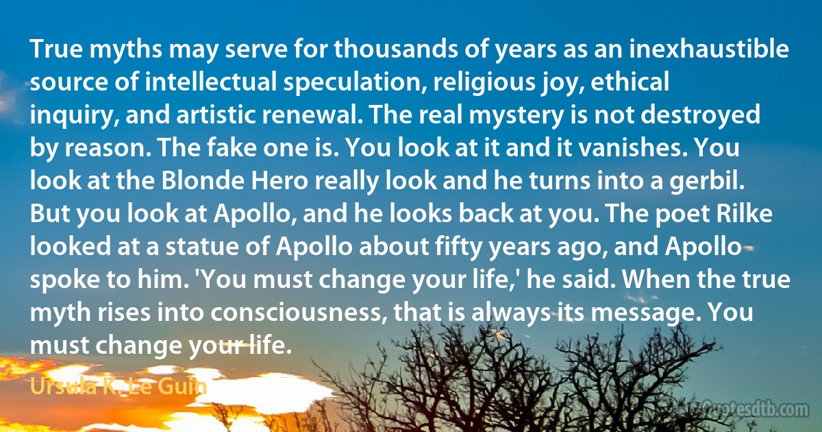 True myths may serve for thousands of years as an inexhaustible source of intellectual speculation, religious joy, ethical inquiry, and artistic renewal. The real mystery is not destroyed by reason. The fake one is. You look at it and it vanishes. You look at the Blonde Hero really look and he turns into a gerbil. But you look at Apollo, and he looks back at you. The poet Rilke looked at a statue of Apollo about fifty years ago, and Apollo spoke to him. 'You must change your life,' he said. When the true myth rises into consciousness, that is always its message. You must change your life. (Ursula K. Le Guin)