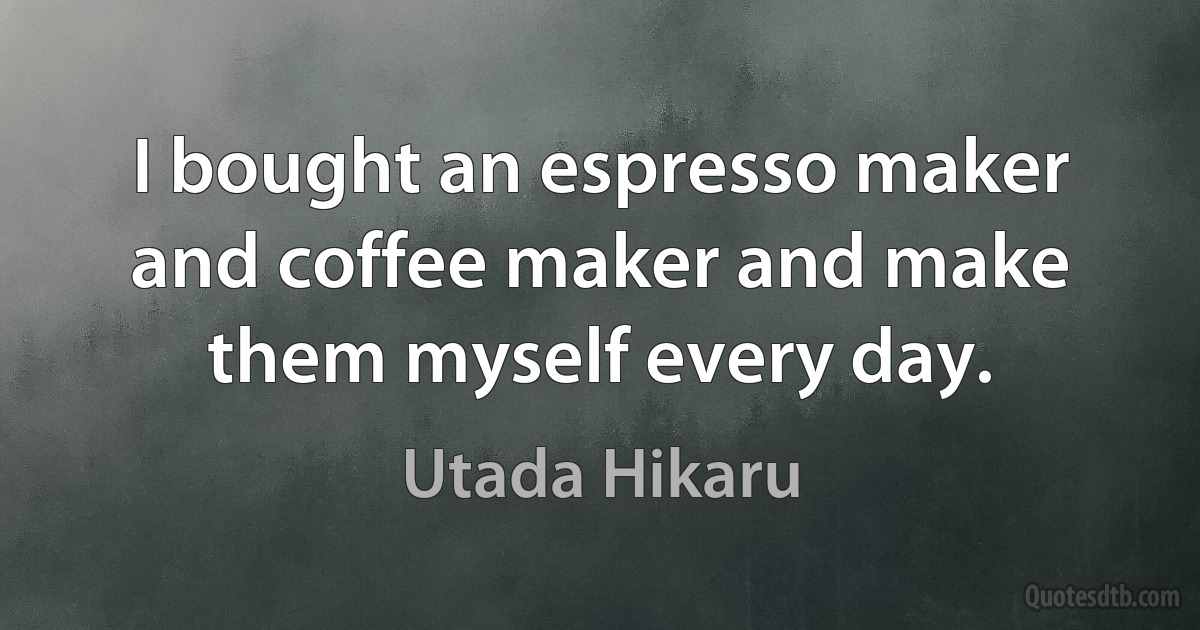 I bought an espresso maker and coffee maker and make them myself every day. (Utada Hikaru)