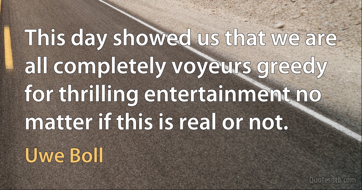 This day showed us that we are all completely voyeurs greedy for thrilling entertainment no matter if this is real or not. (Uwe Boll)