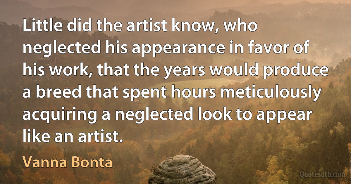 Little did the artist know, who neglected his appearance in favor of his work, that the years would produce a breed that spent hours meticulously acquiring a neglected look to appear like an artist. (Vanna Bonta)