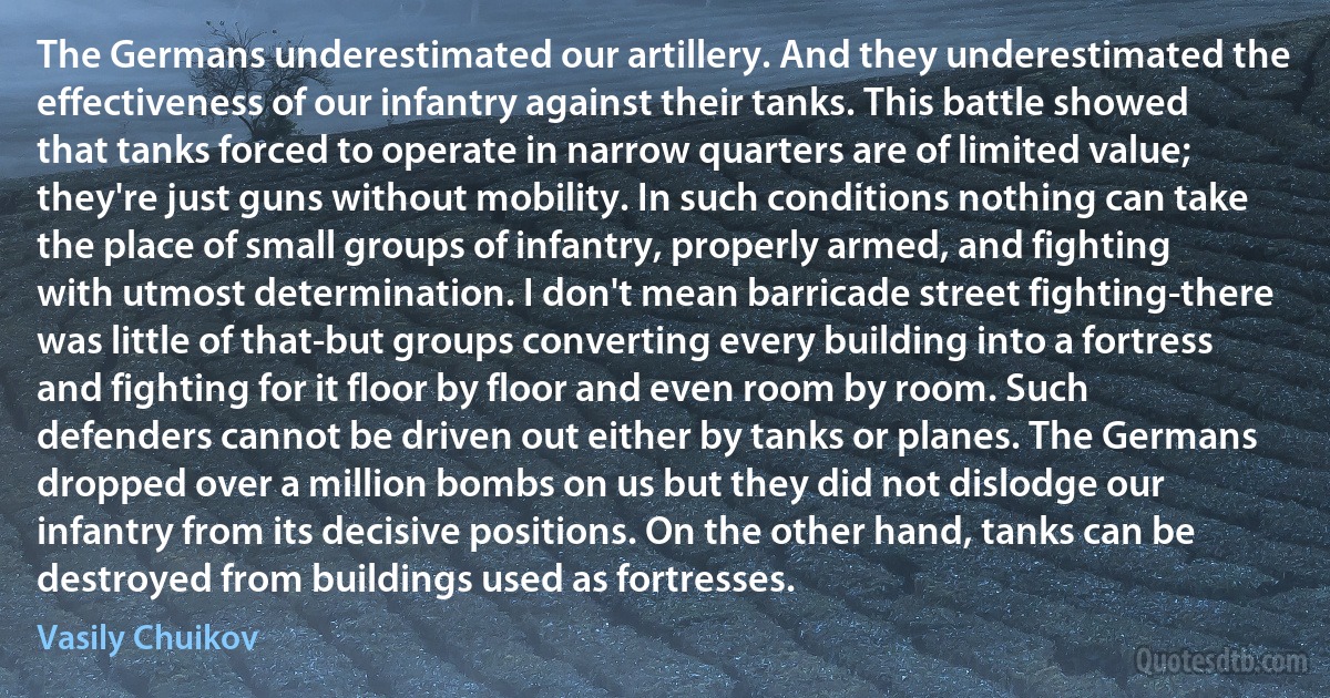 The Germans underestimated our artillery. And they underestimated the effectiveness of our infantry against their tanks. This battle showed that tanks forced to operate in narrow quarters are of limited value; they're just guns without mobility. In such conditions nothing can take the place of small groups of infantry, properly armed, and fighting with utmost determination. I don't mean barricade street fighting-there was little of that-but groups converting every building into a fortress and fighting for it floor by floor and even room by room. Such defenders cannot be driven out either by tanks or planes. The Germans dropped over a million bombs on us but they did not dislodge our infantry from its decisive positions. On the other hand, tanks can be destroyed from buildings used as fortresses. (Vasily Chuikov)