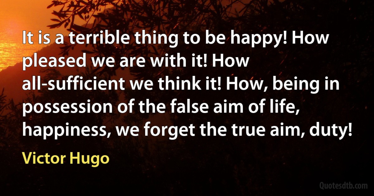 It is a terrible thing to be happy! How pleased we are with it! How all-sufficient we think it! How, being in possession of the false aim of life, happiness, we forget the true aim, duty! (Victor Hugo)