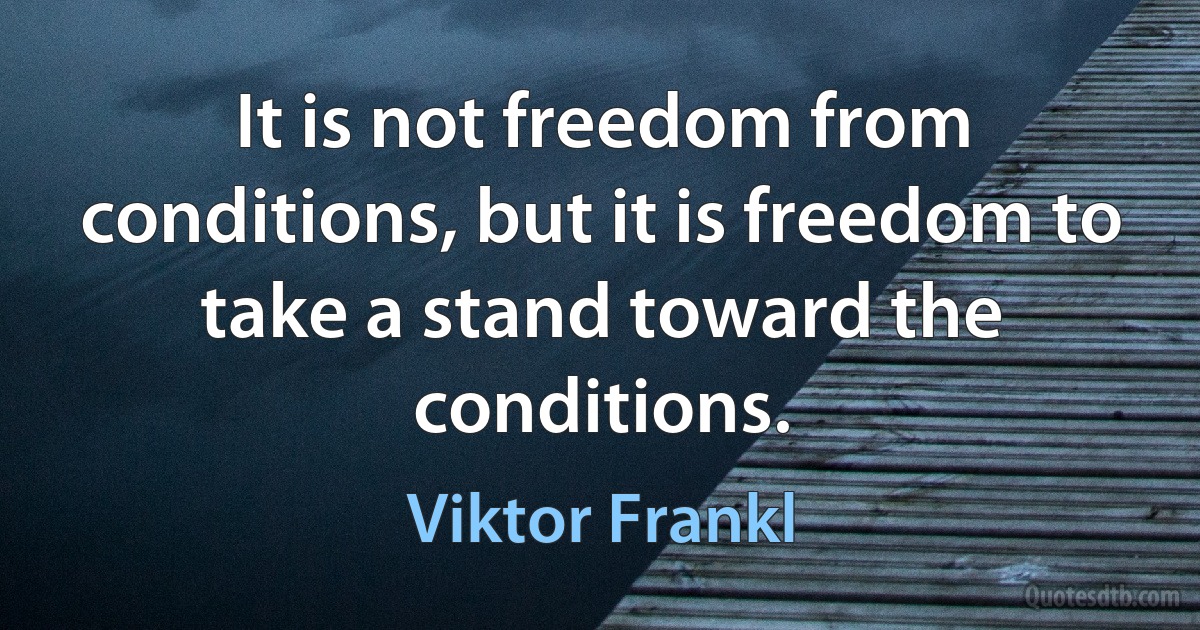 It is not freedom from conditions, but it is freedom to take a stand toward the conditions. (Viktor Frankl)