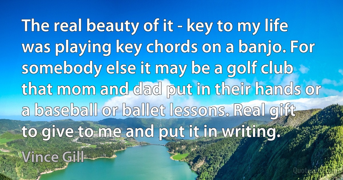 The real beauty of it - key to my life was playing key chords on a banjo. For somebody else it may be a golf club that mom and dad put in their hands or a baseball or ballet lessons. Real gift to give to me and put it in writing. (Vince Gill)