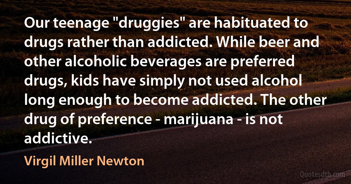 Our teenage "druggies" are habituated to drugs rather than addicted. While beer and other alcoholic beverages are preferred drugs, kids have simply not used alcohol long enough to become addicted. The other drug of preference - marijuana - is not addictive. (Virgil Miller Newton)