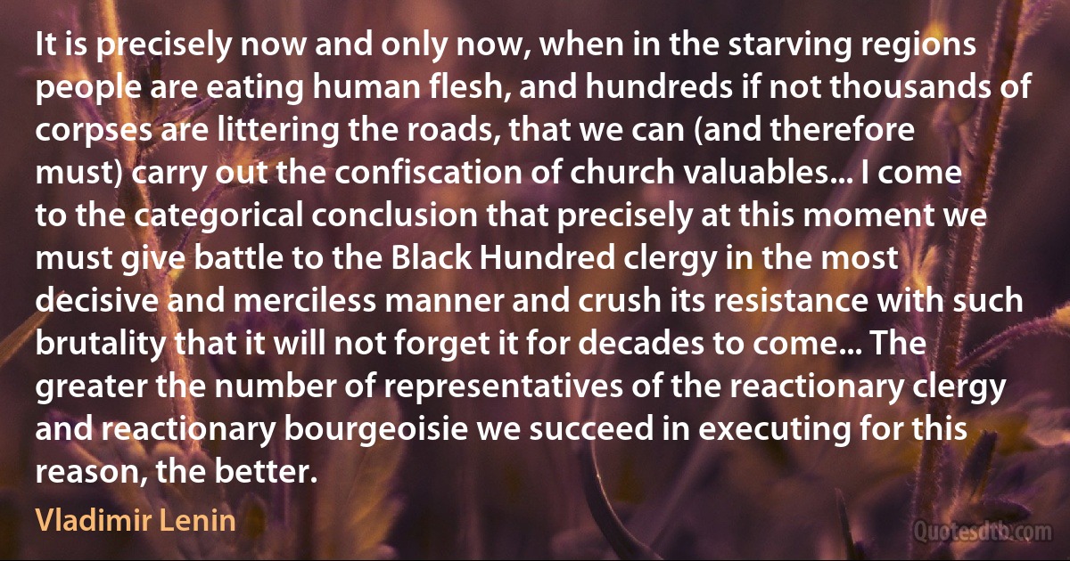 It is precisely now and only now, when in the starving regions people are eating human flesh, and hundreds if not thousands of corpses are littering the roads, that we can (and therefore must) carry out the confiscation of church valuables... I come to the categorical conclusion that precisely at this moment we must give battle to the Black Hundred clergy in the most decisive and merciless manner and crush its resistance with such brutality that it will not forget it for decades to come... The greater the number of representatives of the reactionary clergy and reactionary bourgeoisie we succeed in executing for this reason, the better. (Vladimir Lenin)