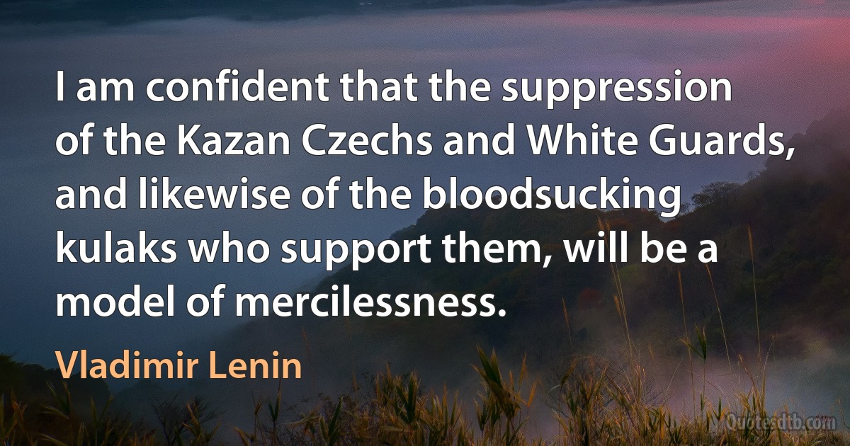 I am confident that the suppression of the Kazan Czechs and White Guards, and likewise of the bloodsucking kulaks who support them, will be a model of mercilessness. (Vladimir Lenin)