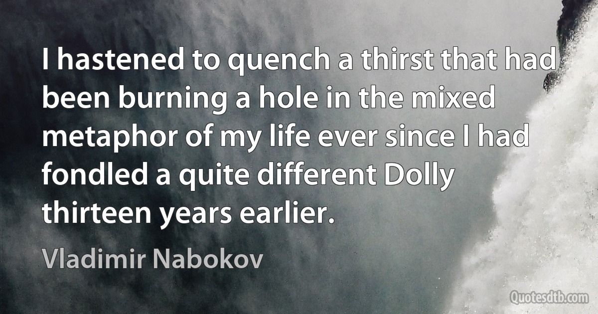 I hastened to quench a thirst that had been burning a hole in the mixed metaphor of my life ever since I had fondled a quite different Dolly thirteen years earlier. (Vladimir Nabokov)