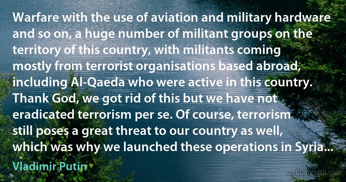 Warfare with the use of aviation and military hardware and so on, a huge number of militant groups on the territory of this country, with militants coming mostly from terrorist organisations based abroad, including Al-Qaeda who were active in this country. Thank God, we got rid of this but we have not eradicated terrorism per se. Of course, terrorism still poses a great threat to our country as well, which was why we launched these operations in Syria... (Vladimir Putin)