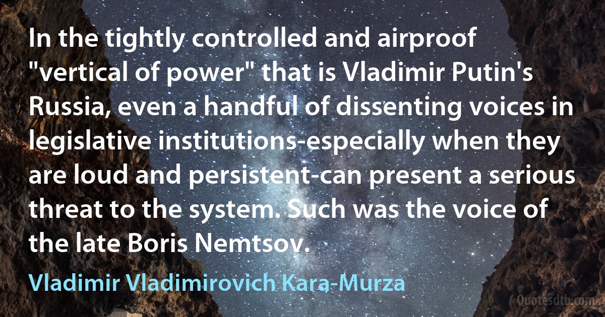 In the tightly controlled and airproof "vertical of power" that is Vladimir Putin's Russia, even a handful of dissenting voices in legislative institutions-especially when they are loud and persistent-can present a serious threat to the system. Such was the voice of the late Boris Nemtsov. (Vladimir Vladimirovich Kara-Murza)