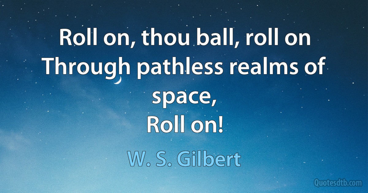 Roll on, thou ball, roll on
Through pathless realms of space,
Roll on! (W. S. Gilbert)