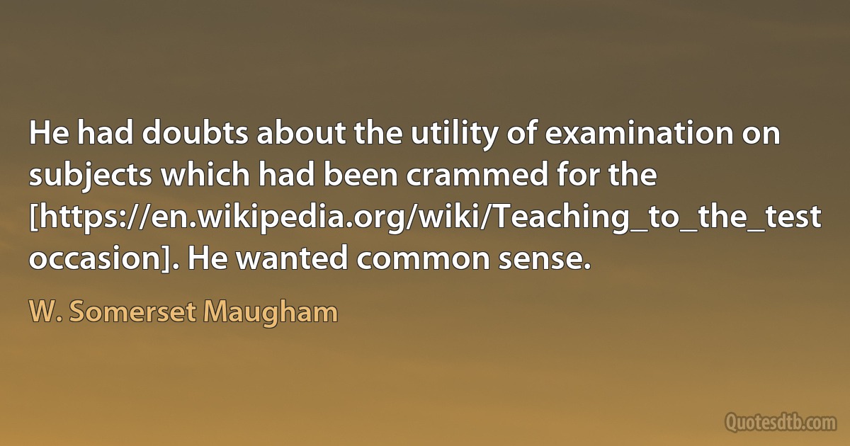 He had doubts about the utility of examination on subjects which had been crammed for the [https://en.wikipedia.org/wiki/Teaching_to_the_test occasion]. He wanted common sense. (W. Somerset Maugham)