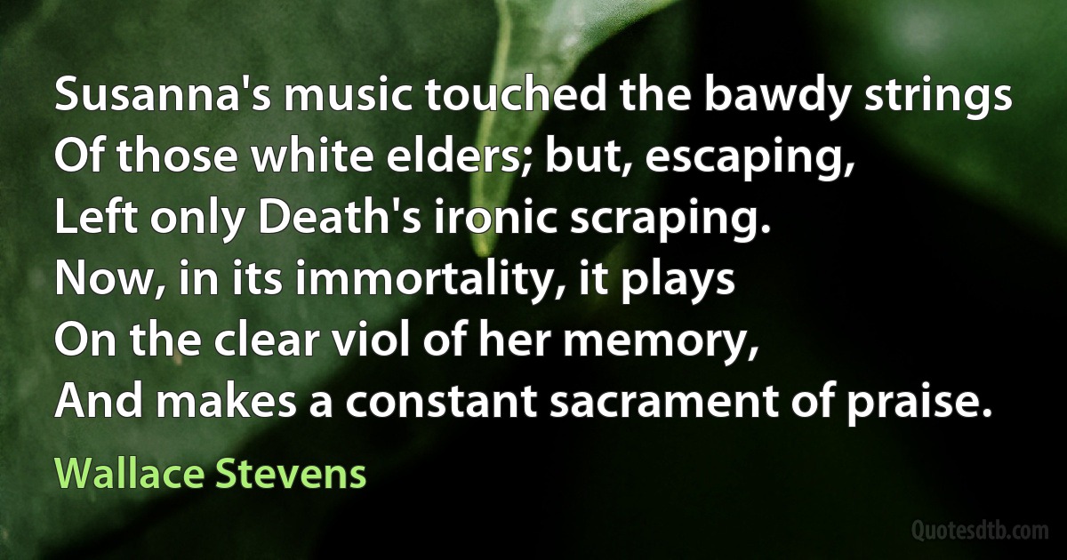 Susanna's music touched the bawdy strings
Of those white elders; but, escaping,
Left only Death's ironic scraping.
Now, in its immortality, it plays
On the clear viol of her memory,
And makes a constant sacrament of praise. (Wallace Stevens)