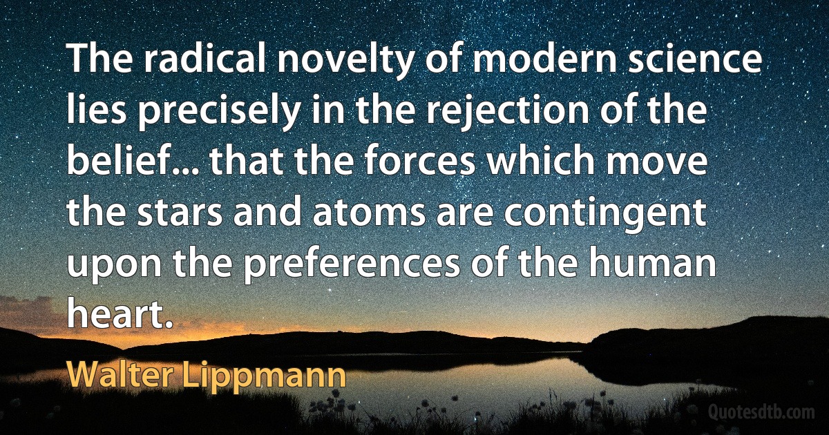 The radical novelty of modern science lies precisely in the rejection of the belief... that the forces which move the stars and atoms are contingent upon the preferences of the human heart. (Walter Lippmann)