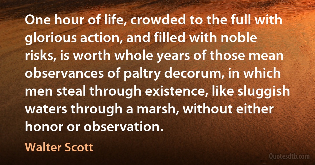 One hour of life, crowded to the full with glorious action, and filled with noble risks, is worth whole years of those mean observances of paltry decorum, in which men steal through existence, like sluggish waters through a marsh, without either honor or observation. (Walter Scott)