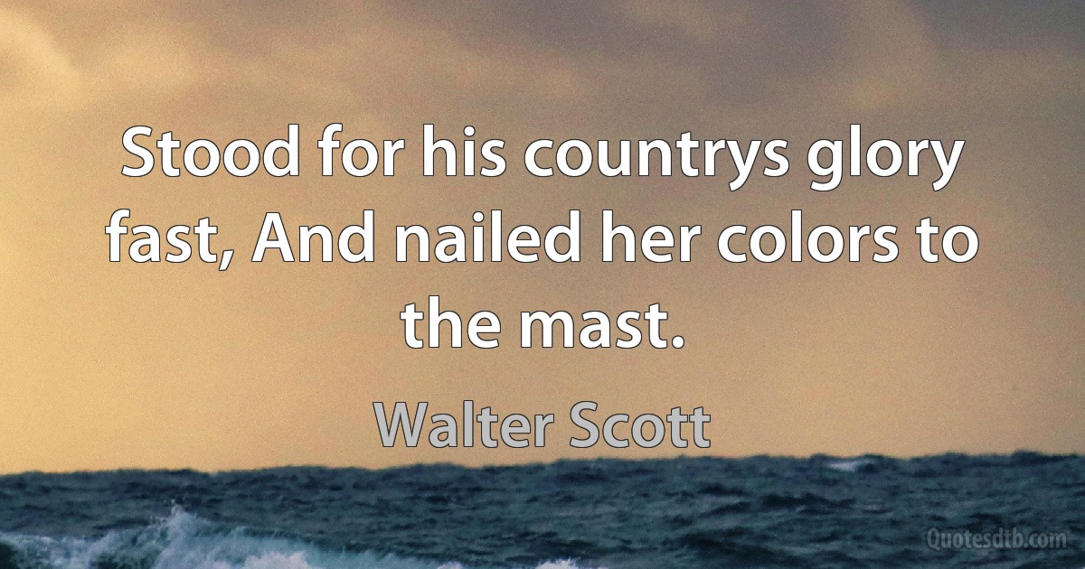 Stood for his countrys glory fast, And nailed her colors to the mast. (Walter Scott)