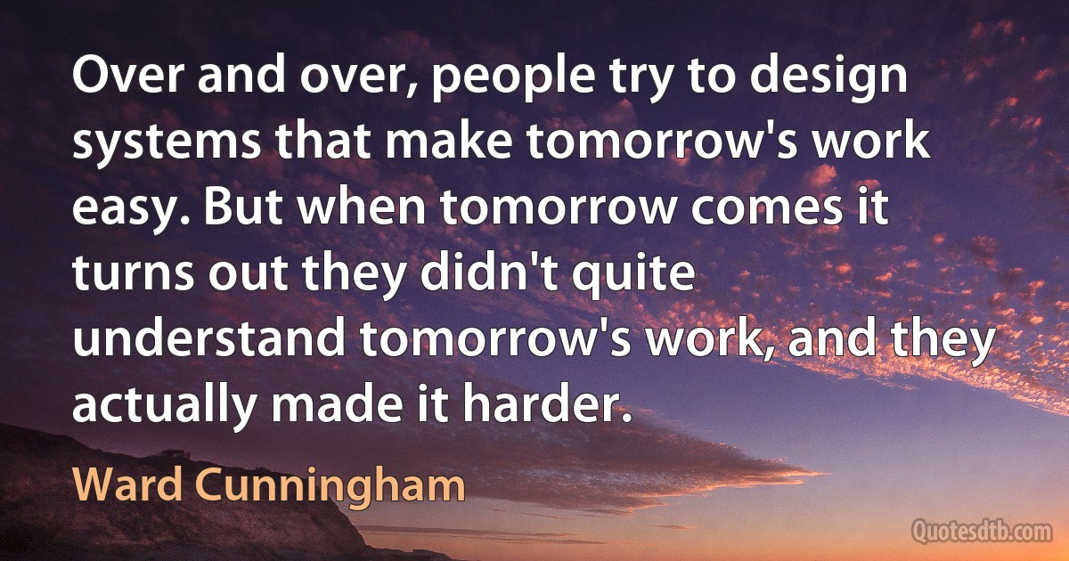 Over and over, people try to design systems that make tomorrow's work easy. But when tomorrow comes it turns out they didn't quite understand tomorrow's work, and they actually made it harder. (Ward Cunningham)