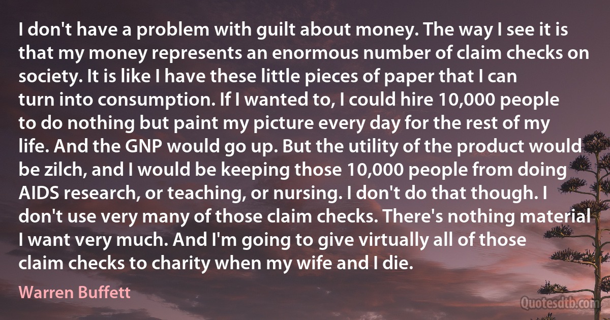 I don't have a problem with guilt about money. The way I see it is that my money represents an enormous number of claim checks on society. It is like I have these little pieces of paper that I can turn into consumption. If I wanted to, I could hire 10,000 people to do nothing but paint my picture every day for the rest of my life. And the GNP would go up. But the utility of the product would be zilch, and I would be keeping those 10,000 people from doing AIDS research, or teaching, or nursing. I don't do that though. I don't use very many of those claim checks. There's nothing material I want very much. And I'm going to give virtually all of those claim checks to charity when my wife and I die. (Warren Buffett)