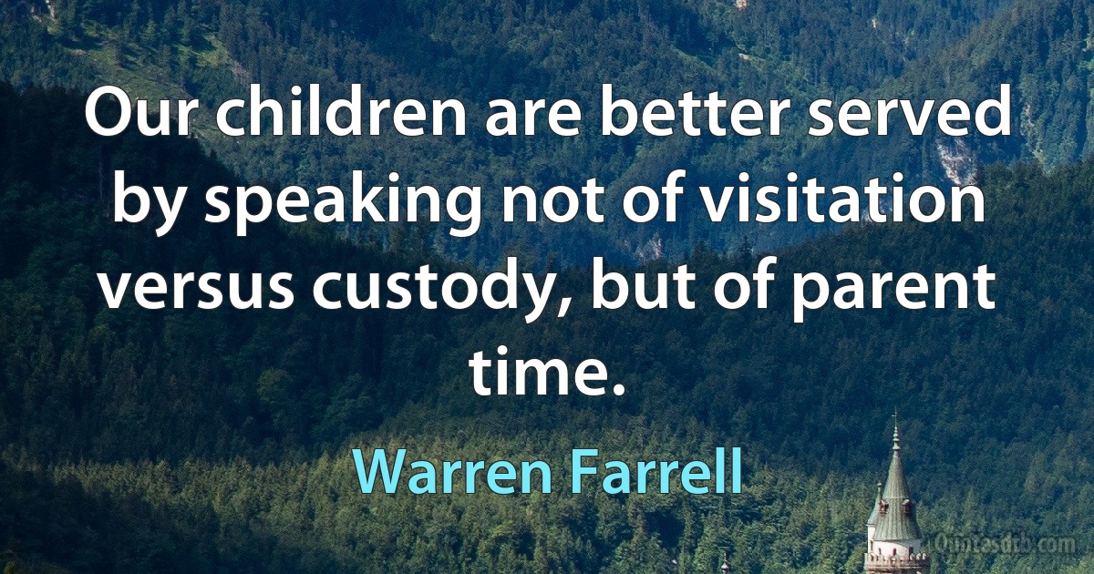 Our children are better served by speaking not of visitation versus custody, but of parent time. (Warren Farrell)