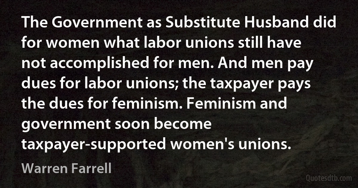 The Government as Substitute Husband did for women what labor unions still have not accomplished for men. And men pay dues for labor unions; the taxpayer pays the dues for feminism. Feminism and government soon become taxpayer-supported women's unions. (Warren Farrell)