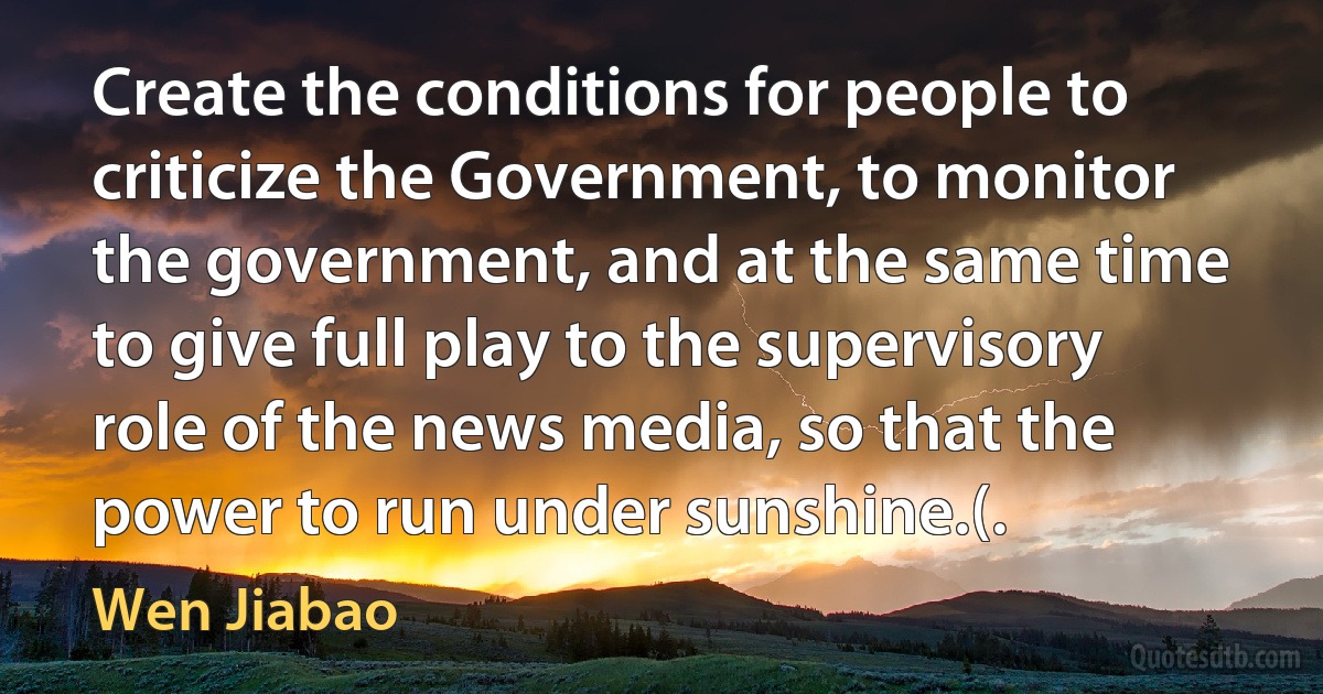 Create the conditions for people to criticize the Government, to monitor the government, and at the same time to give full play to the supervisory role of the news media, so that the power to run under sunshine.(. (Wen Jiabao)